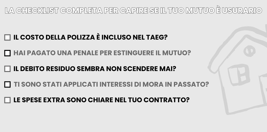 La checklist completa per scovare un mutuo usurario - Infografica ADifesa La checklist completa per scovare un mutuo usurario - Infografica ADifesa La checklist completa per capire se il tuo mutuo è usurario il costo della polizza è incluso nel TAEG? hai pagato una penale per estinguere il mutuo? il debito residuo sembra non scendere mai? ti sono stati applicati interessi di mora in passato? le spese extra sono chiare nel tuo contratto?